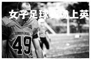 南宫28-顽强拼搏：女子足球赛场上英勇奋战，女足拼搏精神